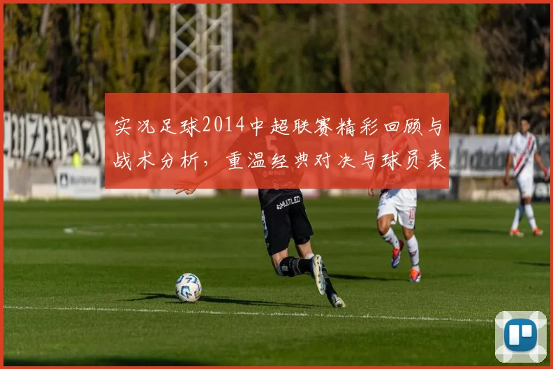 实况足球2014中超联赛精彩回顾与战术分析，重温经典对决与球员表现