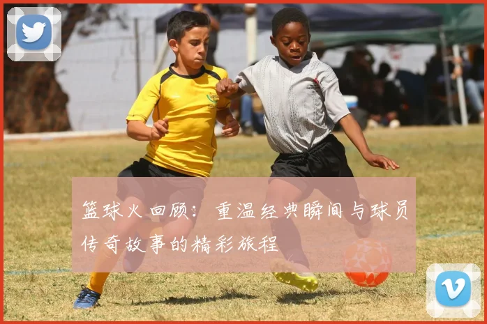 篮球火回顾：重温经典瞬间与球员传奇故事的精彩旅程