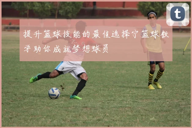 提升篮球技能的最佳选择宁篮球教学助你成就梦想球员