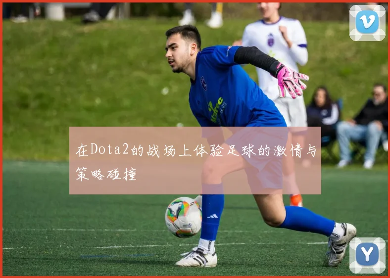 在Dota2的战场上体验足球的激情与策略碰撞