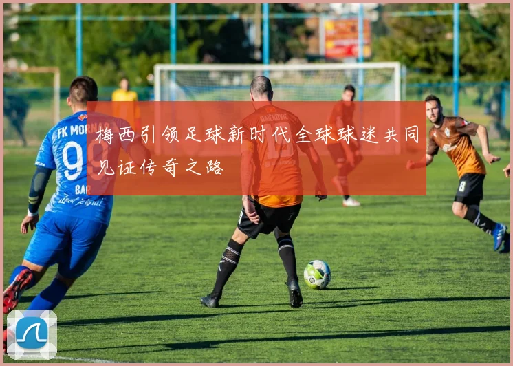 梅西引领足球新时代全球球迷共同见证传奇之路