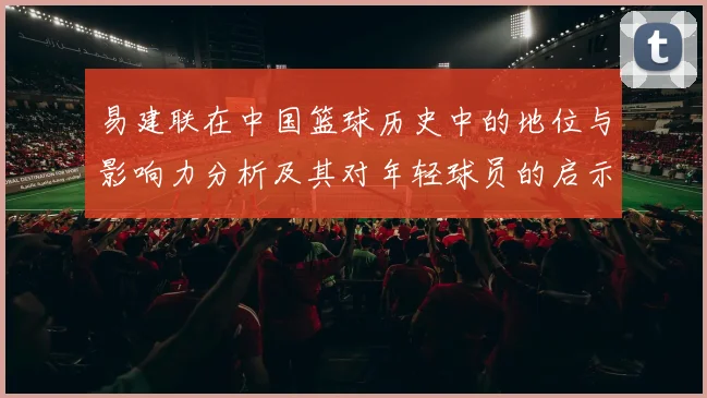 易建联在中国篮球历史中的地位与影响力分析及其对年轻球员的启示