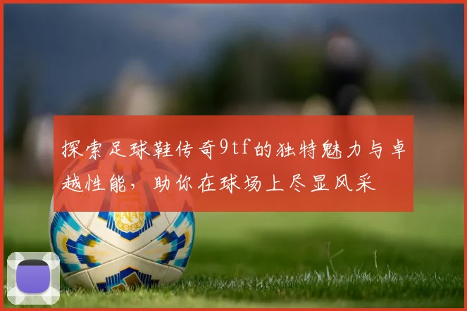 探索足球鞋传奇9tf的独特魅力与卓越性能，助你在球场上尽显风采